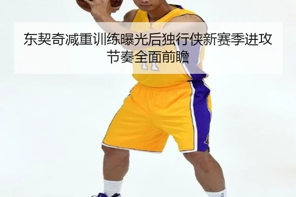 东契奇减重训练曝光后独行侠新赛季进攻节奏全面前瞻